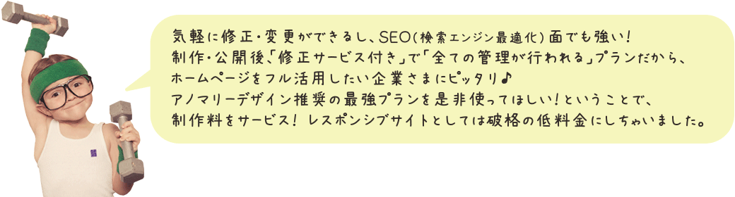 気軽に修正・変更ができるし、SEO(検索エンジン最適化)面でも強い!制作・公開後、「修正サービス付き」で「全ての管理が行われる」プランだから、ホームページをフル活用したい企業さまにピッタリ♪アノマリーデザイン推奨の最強プランを是非使ってほしい!ということで、制作料をサービス! レスポンシブサイトとしては破格の低料金にしちゃいました。