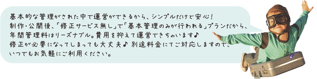 基本的な管理がされた中で運営ができるから、シンプルだけど安心!制作・公開後、「修正サービス無し」で「基本管理のみが行われる」プランだから、年間管理料はリーズナブル。費用を抑えて運営できちゃいます♪修正が必要になってしまっても大丈夫♪ 別途料金にてご対応しますので、いつでもお気軽にご利用ください。