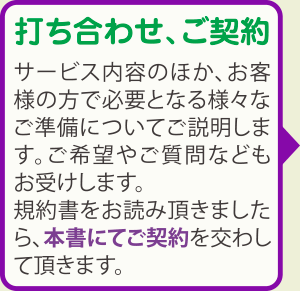 打ち合わせ、ご契約：サービス内容のほか、お客様の方で必要となる様々なご準備についてご説明します。ご希望やご質問などもお受けします。規約書をお読み頂きましたら、本書にてご契約を交わして頂きます。