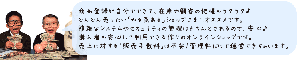商品登録が自分でできて、在庫や顧客の把握もラクラク♪どんどん売りたい「やる気ある」ショップさまにオススメです。複雑なシステムやセキュリティの管理はきちんとされるので、安心♪購入者も安心して利用できる作りのオンラインショップです。売上に対する「販売手数料」は不要！管理料だけで運営できちゃいます。